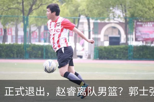 正式退出，赵睿离队男篮？郭士强发声，官宣决定，队长人选揭晓
